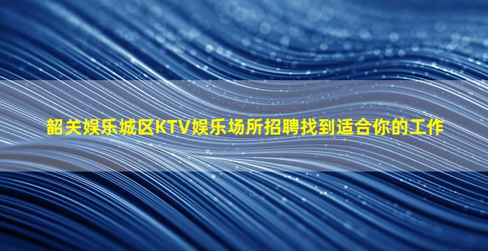 韶关娱乐城区KTV娱乐场所招聘找到适合你的工作